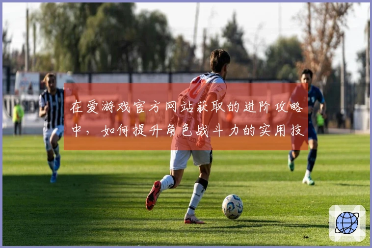 在爱游戏官方网站获取的进阶攻略中，如何提升角色战斗力的实用技巧揭秘